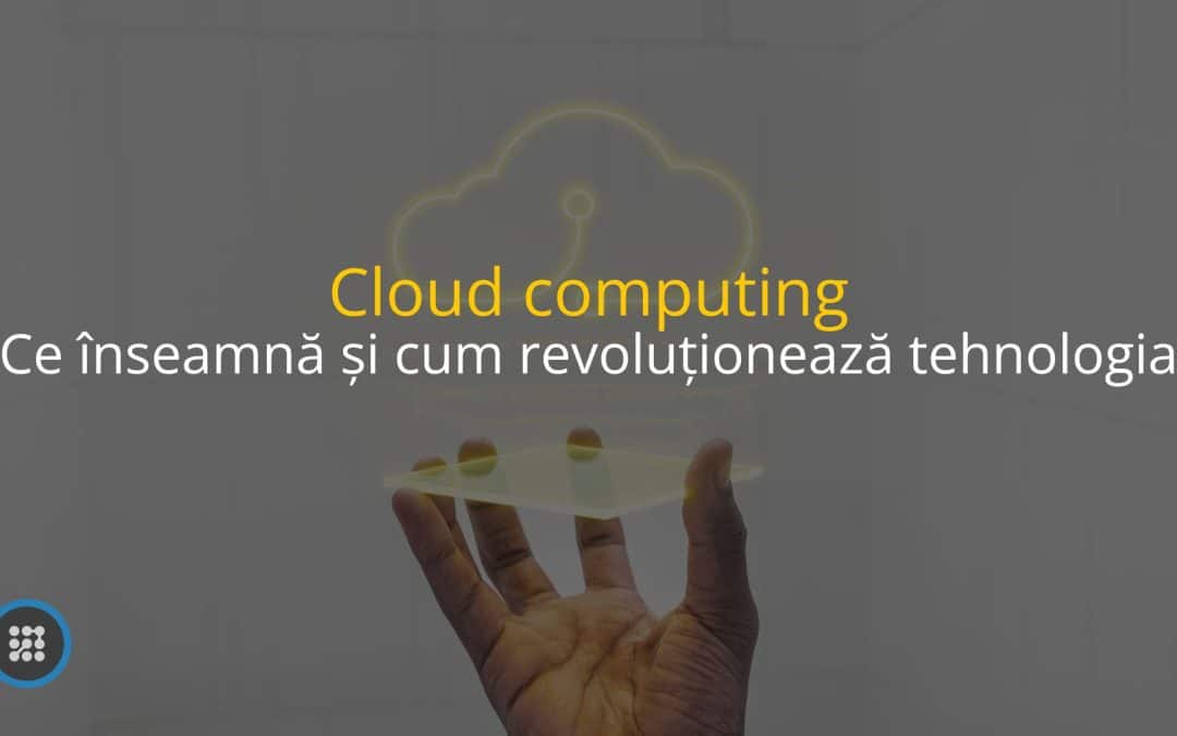 Cloud computing – Ce înseamnă și cum revoluționează tehnologia