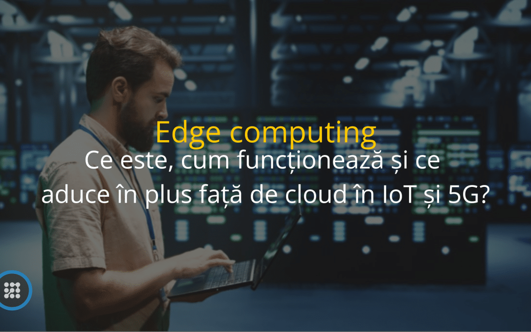 Edge computing – ce este, cum funcționează și ce aduce în plus față de cloud în IoT și 5G?