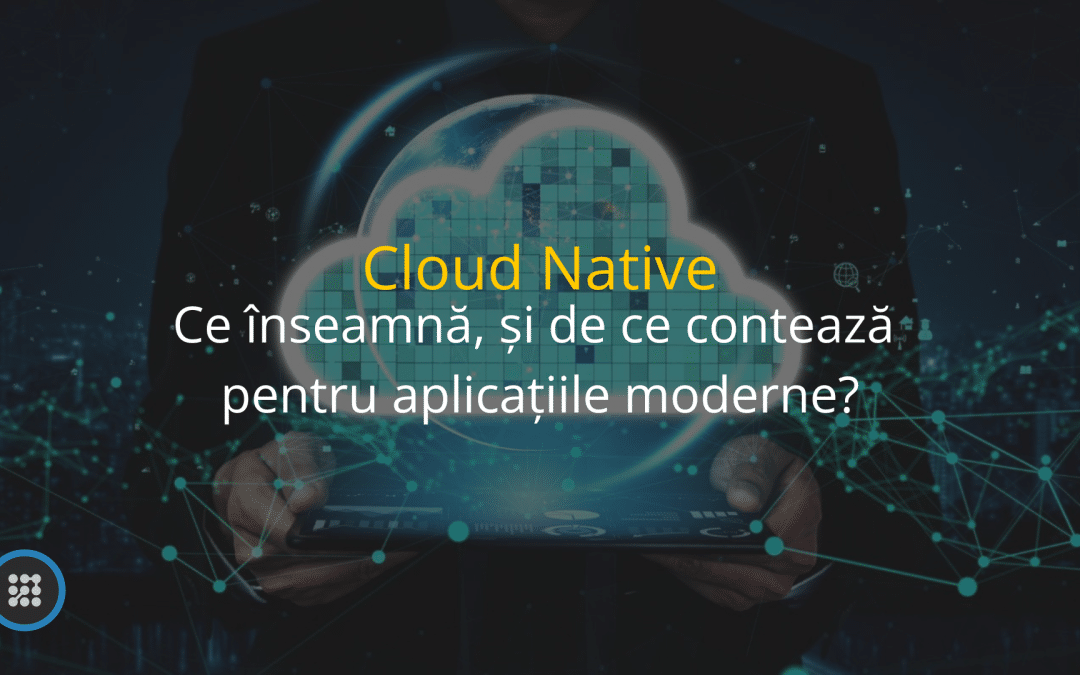 Cloud Native : Ce înseamnă și de ce contează pentru aplicațiile moderne?